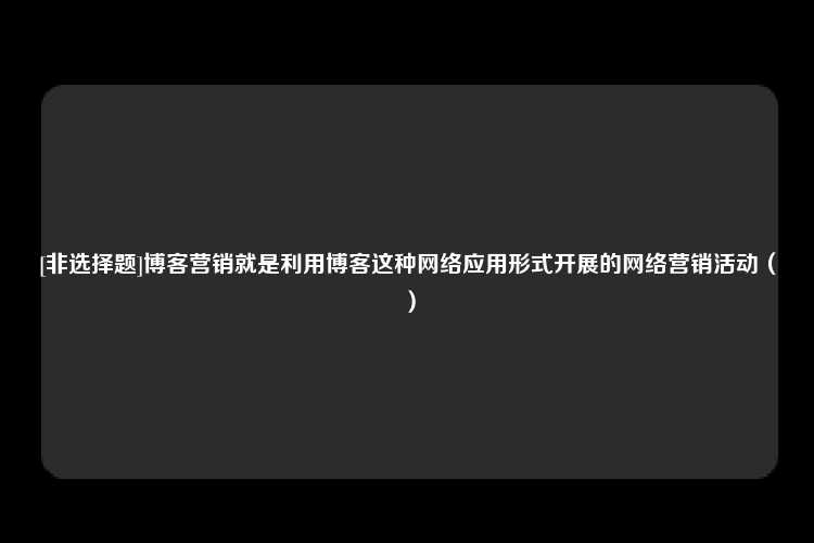 [非选择题]博客营销就是利用博客这种网络应用形式开展的网络营销活动（）