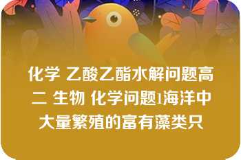 化学 乙酸乙酯水解问题高二 生物 化学问题1海洋中大量繁殖的富有藻类只