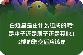 白矮星是由什么组成的呢?是中子还是质子还是其他.1 2楼的聚变后应该是