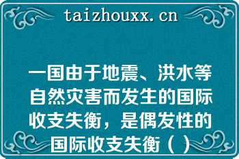 一国由于地震、洪水等自然灾害而发生的国际收支失衡，是偶发性的国际收支失衡（）