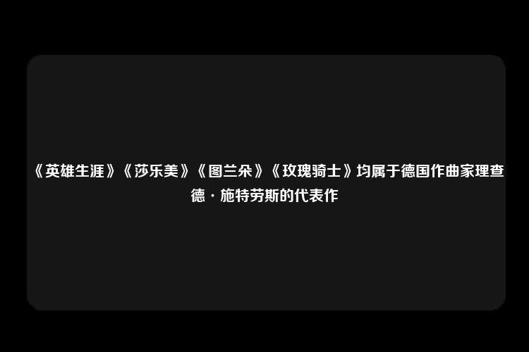 《英雄生涯》《莎乐美》《图兰朵》《玫瑰骑士》均属于德国作曲家理查德·施特劳斯的代表作