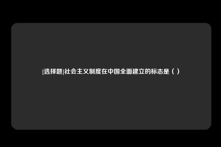 [选择题]社会主义制度在中国全面建立的标志是（）