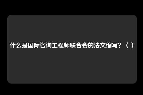 什么是国际咨询工程师联合会的法文缩写？（）