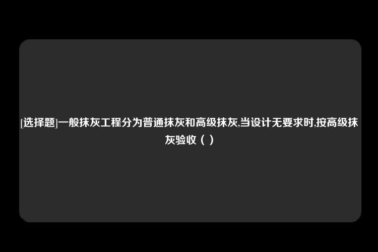 [选择题]一般抹灰工程分为普通抹灰和高级抹灰,当设计无要求时,按高级抹灰验收（）