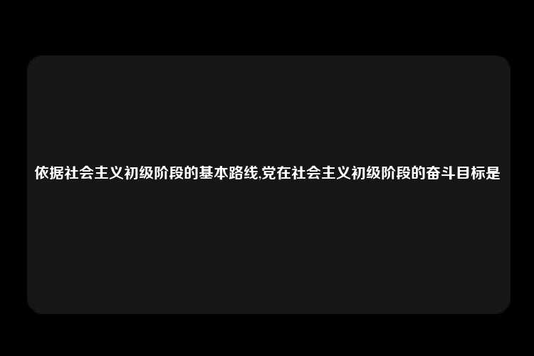 依据社会主义初级阶段的基本路线,党在社会主义初级阶段的奋斗目标是