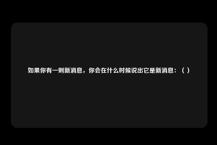 如果你有一则新消息，你会在什么时候说出它是新消息：（）