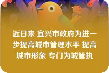 近日来 宜兴市政府为进一步提高城市管理水平 提高城市形象 专门为城管执