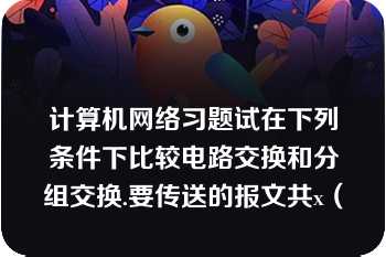 计算机网络习题试在下列条件下比较电路交换和分组交换.要传送的报文共x（