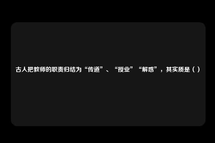 古人把教师的职责归结为“传道”、“授业”“解惑”，其实质是（）