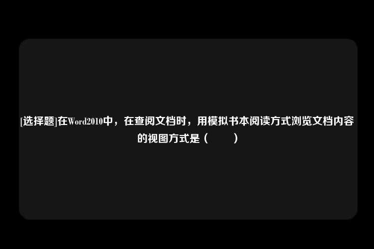 [选择题]在Word2010中，在查阅文档时，用模拟书本阅读方式浏览文档内容的视图方式是（　　）