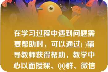 在学习过程中遇到问题需要帮助时，可以通过( )辅导教师获得帮助，教学中心以面授课、QQ群、微信群、支持服务平台等方式为学生提供帮助。A.教学中心B.学习支持服务平台C.中央广播电视中等专业学校