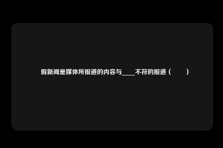 虛假新闻是媒体所报道的内容与____不符的报道（　　）