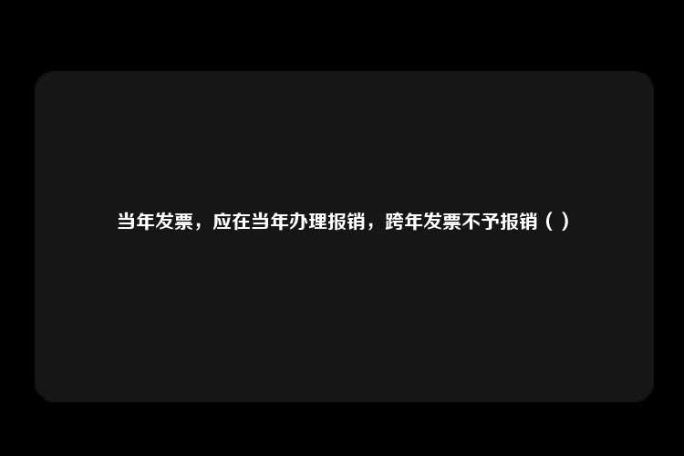 当年发票，应在当年办理报销，跨年发票不予报销（）