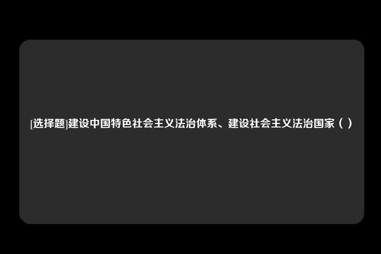 [选择题]建设中国特色社会主义法治体系、建设社会主义法治国家（）