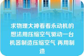 求物理大神看看永动机的想法用压缩空气驱动一台机器制造压缩空气 再用制造