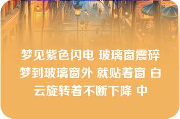 梦见紫色闪电 玻璃窗震碎梦到玻璃窗外 就贴着窗 白云旋转着不断下降 中