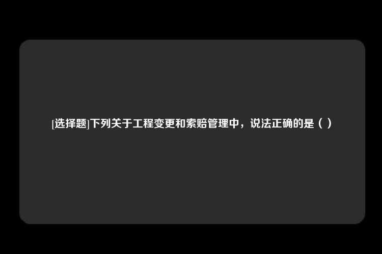 [选择题]下列关于工程变更和索赔管理中，说法正确的是（）