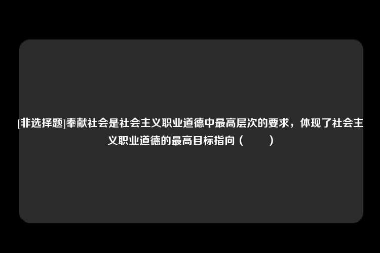 [非选择题]奉献社会是社会主义职业道德中最高层次的要求，体现了社会主义职业道德的最高目标指向（　　）