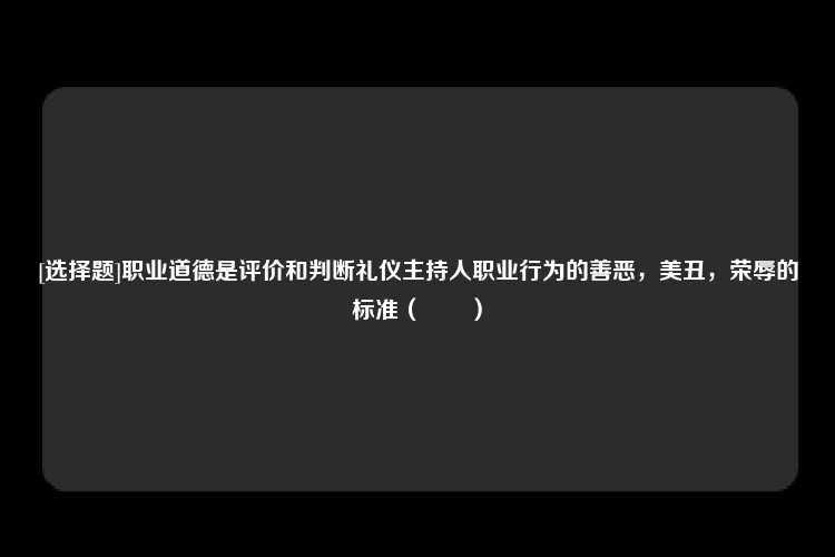 [选择题]职业道德是评价和判断礼仪主持人职业行为的善恶，美丑，荣辱的标准（　　）