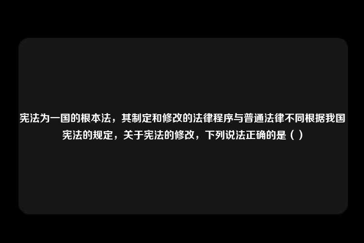 宪法为一国的根本法，其制定和修改的法律程序与普通法律不同根据我国宪法的规定，关于宪法的修改，下列说法正确的是（）