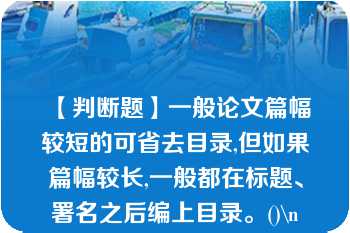 【判断题】一般论文篇幅较短的可省去目录,但如果篇幅较长,一般都在标题、署名之后编上目录。()\n