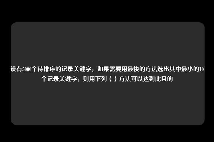 设有5000个待排序的记录关键字，如果需要用最快的方法选出其中最小的10个记录关键字，则用下列（）方法可以达到此目的