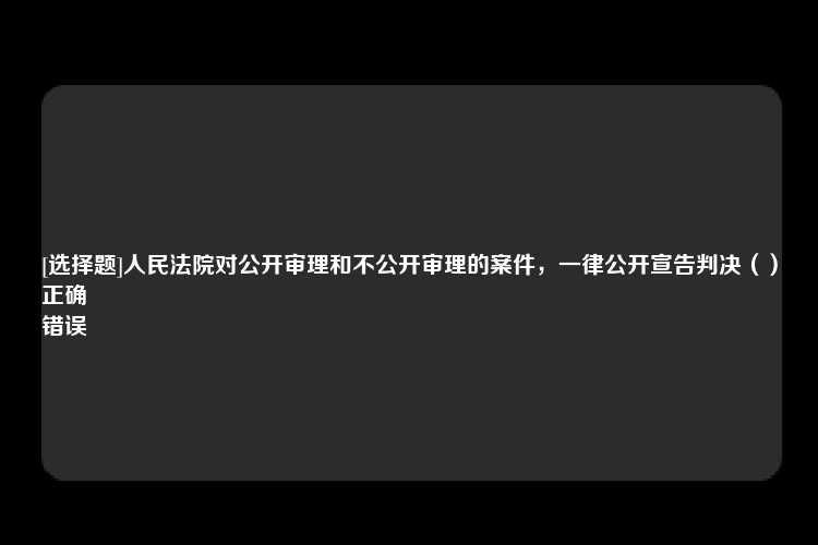 [选择题]人民法院对公开审理和不公开审理的案件，一律公开宣告判决（）
正确
错误