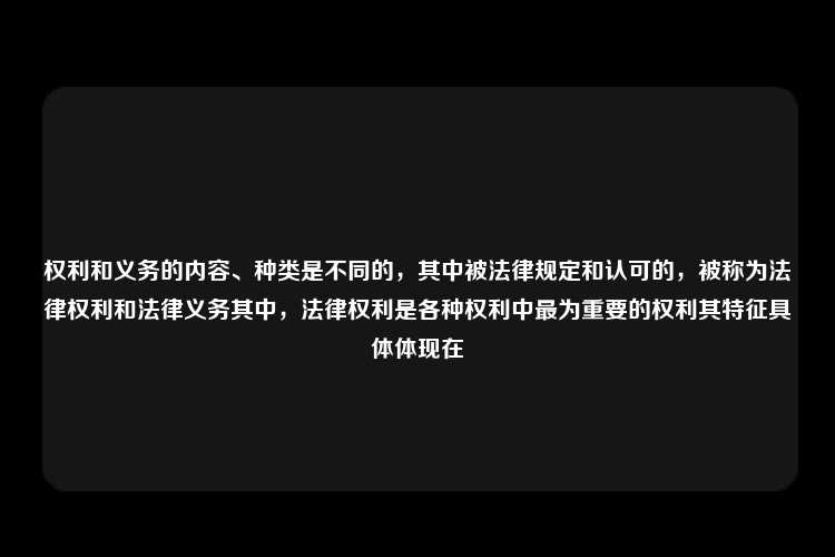 权利和义务的内容、种类是不同的，其中被法律规定和认可的，被称为法律权利和法律义务其中，法律权利是各种权利中最为重要的权利其特征具体体现在