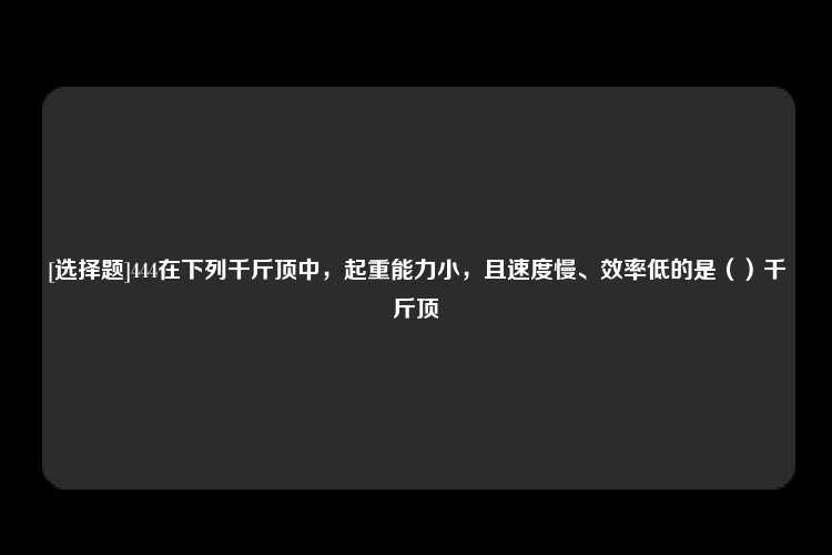 [选择题]444在下列千斤顶中，起重能力小，且速度慢、效率低的是（）千斤顶