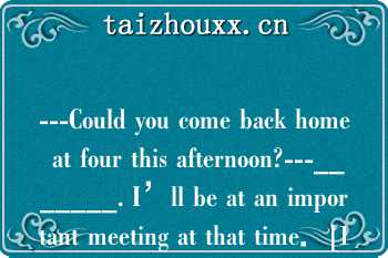 ---Could you come back home at four this afternoon?---_______. I’ll be at an important meeting at that time．[1分]