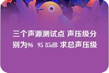 三个声源测试点 声压级分别为96  95 85dB 求总声压级