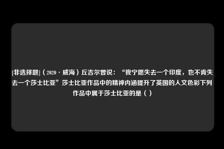 [非选择题]（2020·威海）丘吉尔曾说：“我宁愿失去一个印度，也不肯失去一个莎士比亚”莎士比亚作品中的精神内涵提升了英国的人文色彩下列作品中属于莎士比亚的是（）