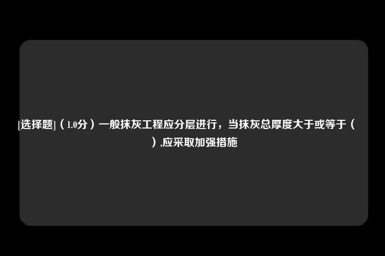 [选择题]（1.0分）一般抹灰工程应分层进行，当抹灰总厚度大于或等于（　　）,应采取加强措施