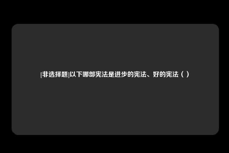 [非选择题]以下哪部宪法是进步的宪法、好的宪法（）