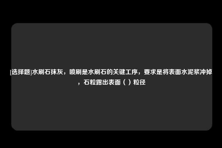 [选择题]水刷石抹灰，喷刷是水刷石的关键工序，要求是将表面水泥浆冲掉，石粒露出表面（）粒径