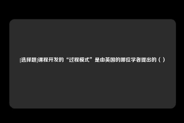 [选择题]课程开发的“过程模式”是由英国的哪位学者提出的（）