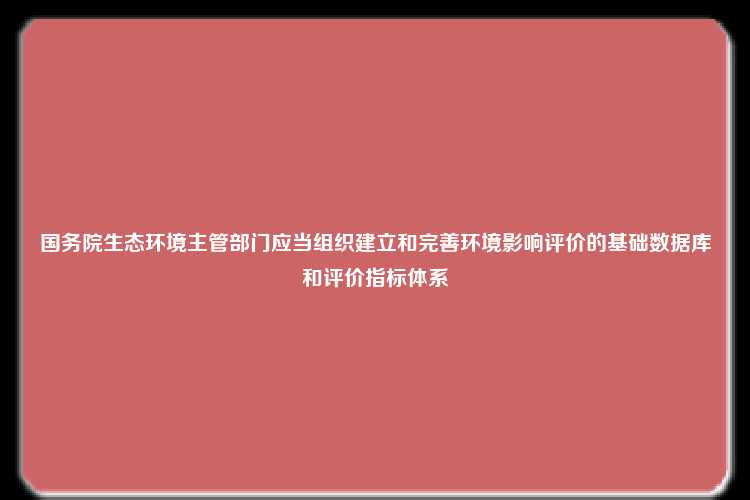 国务院生态环境主管部门应当组织建立和完善环境影响评价的基础数据库和评价指标体系