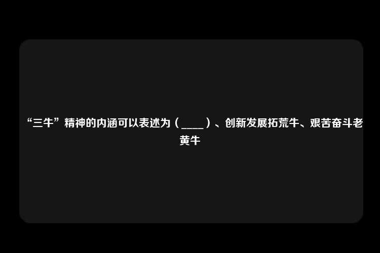 “三牛”精神的内涵可以表述为（____）、创新发展拓荒牛、艰苦奋斗老黄牛