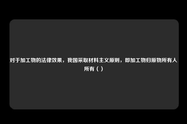 对于加工物的法律效果，我国采取材料主义原则，即加工物归原物所有人所有（）