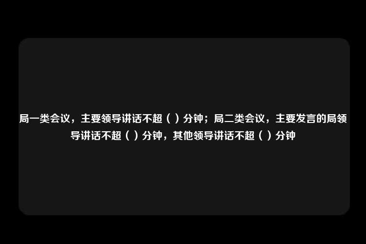 局一类会议，主要领导讲话不超（）分钟；局二类会议，主要发言的局领导讲话不超（）分钟，其他领导讲话不超（）分钟