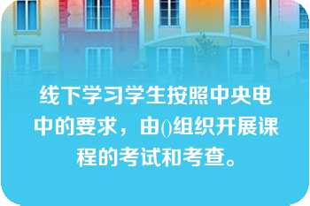 线下学习学生按照中央电中的要求，由()组织开展课程的考试和考查。