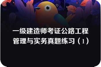 一级建造师考证公路工程管理与实务真题练习（1）