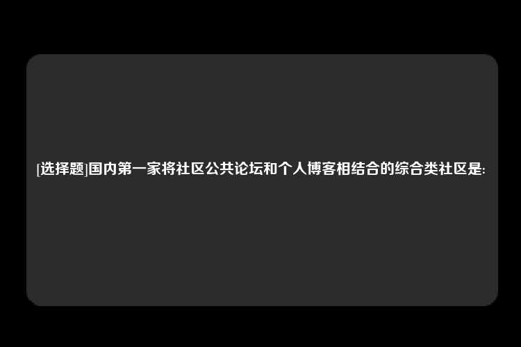 [选择题]国内第一家将社区公共论坛和个人博客相结合的综合类社区是: