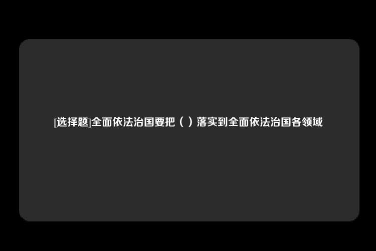 [选择题]全面依法治国要把（）落实到全面依法治国各领域