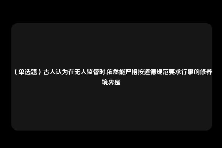 （单选题）古人认为在无人监督时,依然能严格按道德规范要求行事的修养境界是