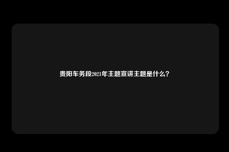 贵阳车务段2021年主题宣讲主题是什么？