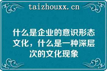 什么是企业的意识形态文化，什么是一种深层次的文化现象