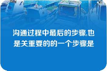 沟通过程中最后的步骤,也是关重要的的一个步骤是