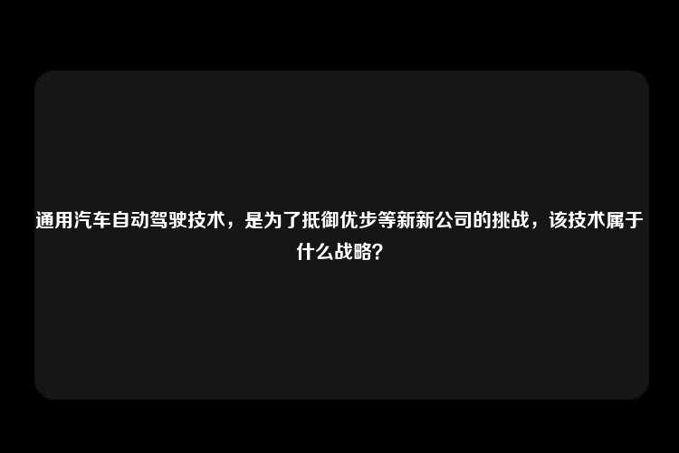 通用汽车自动驾驶技术，是为了抵御优步等新新公司的挑战，该技术属于什么战略？