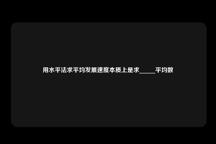 用水平法求平均发展速度本质上是求_____平均数